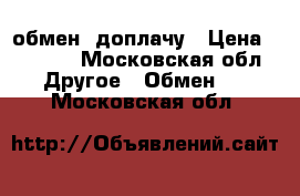 обмен, доплачу › Цена ­ 3 000 - Московская обл. Другое » Обмен   . Московская обл.